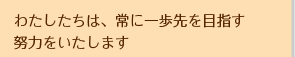 わたしたちは、常に一歩先を目指す努力をいたします